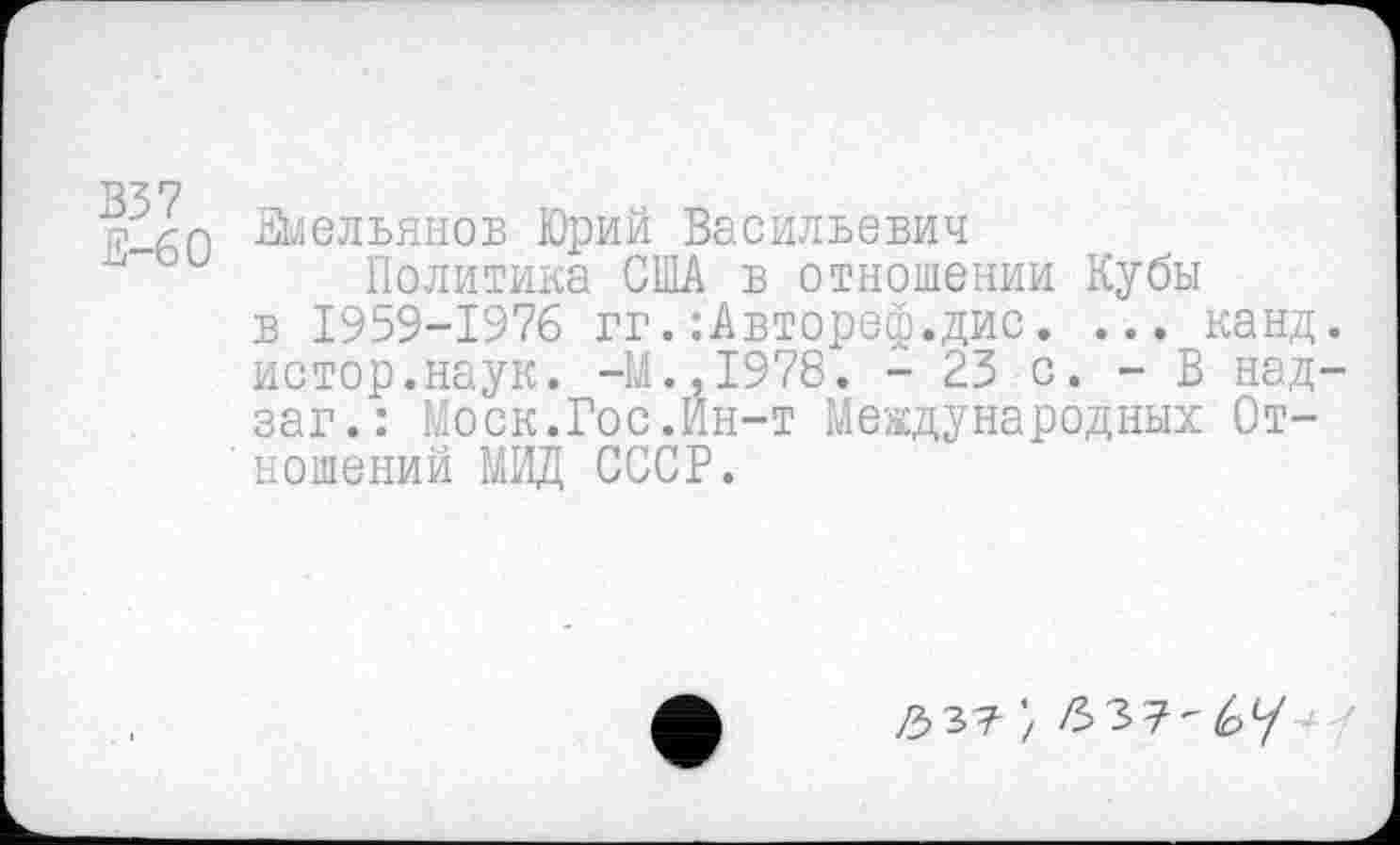 ﻿В37 Е—60
Емельянов Юрий Васильевич
Политика США в отношении Кубы в 1959-1976 гг.:Автореф.дис. ... канд. истор.наук. -М.,1978. - 23 с. - В над-заг.: Моск.Гос.Ин-т Международных Отношений МИД СССР.
/3 37 '/ 63 7-